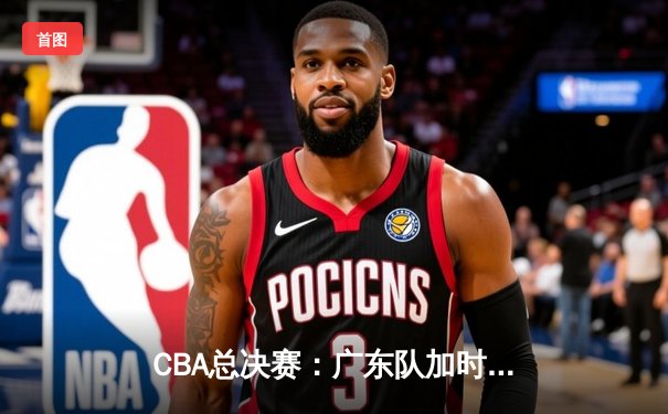 CBA总决赛：广东队加时赛险胜辽宁队，成功卫冕总冠军
