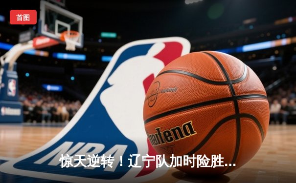 惊天逆转！辽宁队加时险胜广东，赵继伟33+12主宰“辽粤大战”