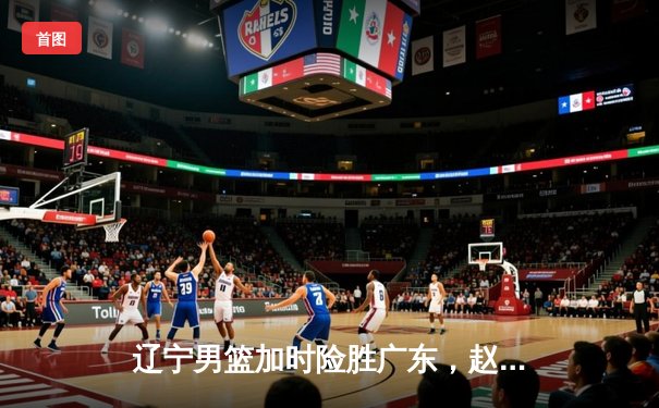 辽宁男篮加时险胜广东，赵继伟33分导演18分大逆转