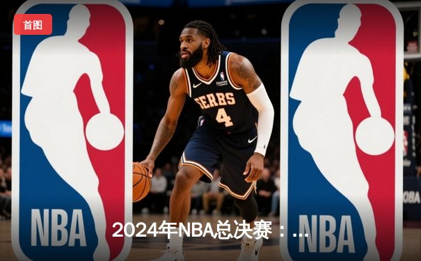 2024年NBA总决赛：凯尔特人逆转独行侠，塔图姆砍下40分荣膺FMVP