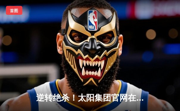 逆转绝杀！太阳集团官网在线观看登录入口直击：曼城3-2险胜皇马，德布劳内传射建功