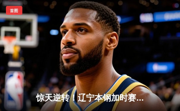 惊天逆转！辽宁本钢加时赛险胜广东东莞大益，赵继伟砍30+10成关键先生