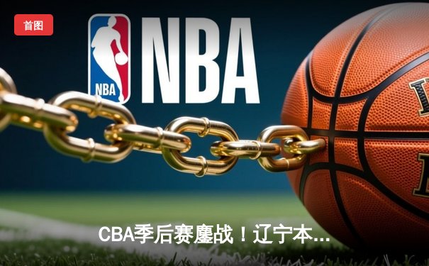 CBA季后赛鏖战！辽宁本钢加时险胜广东宏远，赵继伟33分导演逆转好戏