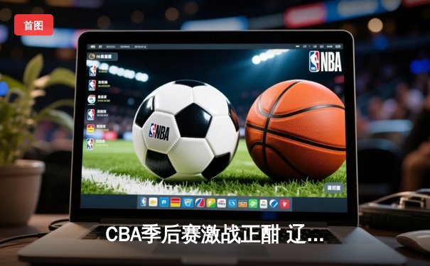 CBA季后赛激战正酣 辽宁本钢加时险胜广东东莞大益总比分2-1领先