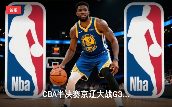 CBA半决赛京辽大战G3：辽宁逆转取胜 赵继伟关键三分锁定胜局
