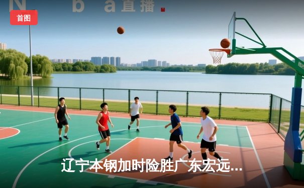 辽宁本钢加时险胜广东宏远 CBA半决赛上演史诗级对决